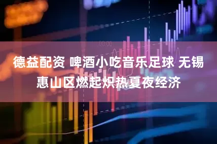 德益配资 啤酒小吃音乐足球 无锡惠山区燃起炽热夏夜经济