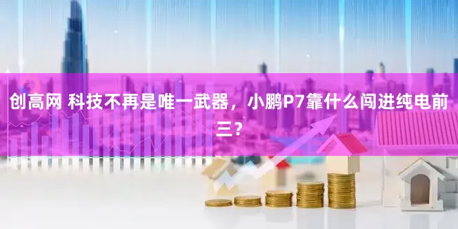 创高网 科技不再是唯一武器，小鹏P7靠什么闯进纯电前三？