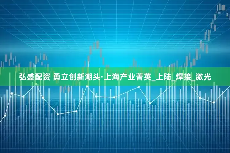 弘盛配资 勇立创新潮头·上海产业菁英_上陆_焊接_激光