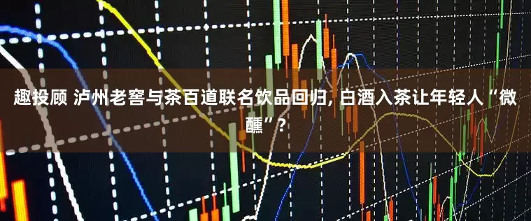 趣投顾 泸州老窖与茶百道联名饮品回归, 白酒入茶让年轻人“微醺”?