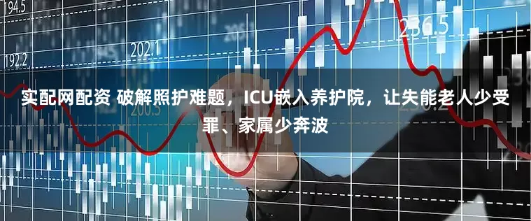 实配网配资 破解照护难题，ICU嵌入养护院，让失能老人少受罪、家属少奔波