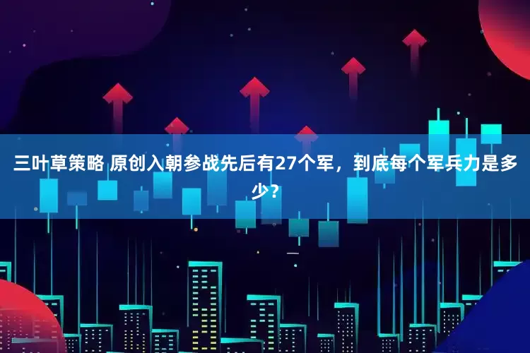 三叶草策略 原创入朝参战先后有27个军，到底每个军兵力是多少？