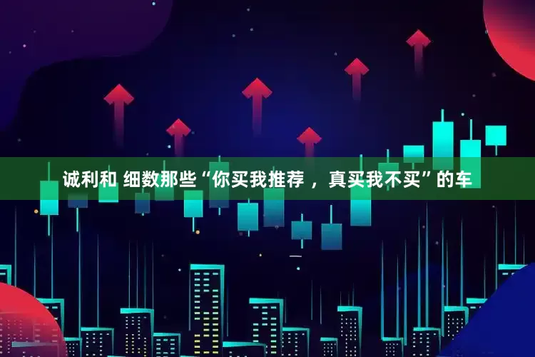 诚利和 细数那些“你买我推荐 ，真买我不买”的车