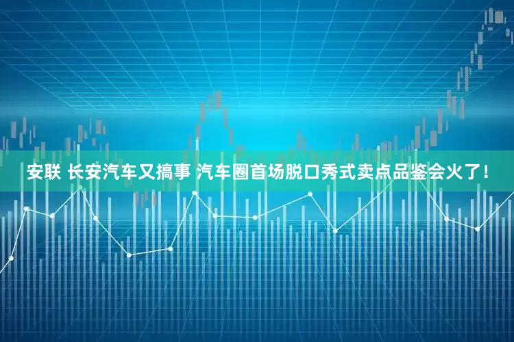 安联 长安汽车又搞事 汽车圈首场脱口秀式卖点品鉴会火了！