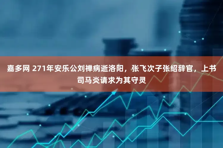 嘉多网 271年安乐公刘禅病逝洛阳，张飞次子张绍辞官，上书司马炎请求为其守灵
