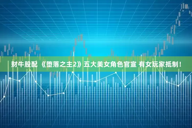 财牛股配 《堕落之主2》五大美女角色官宣 有女玩家抵制！